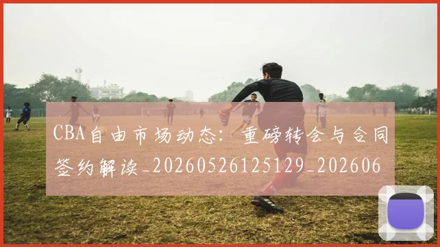 CBA自由市场动态：重磅转会与合同签约解读_20260526125129_20260606165305